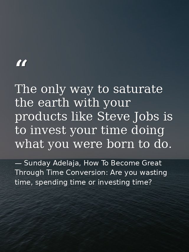 The only way to saturate the earth with your products like Steve Jobs is to invest your time doing what you were born to — Sunday Adelaja, How To Become Great Through Time Conversion: Are you wasting time, spending time or investing time?