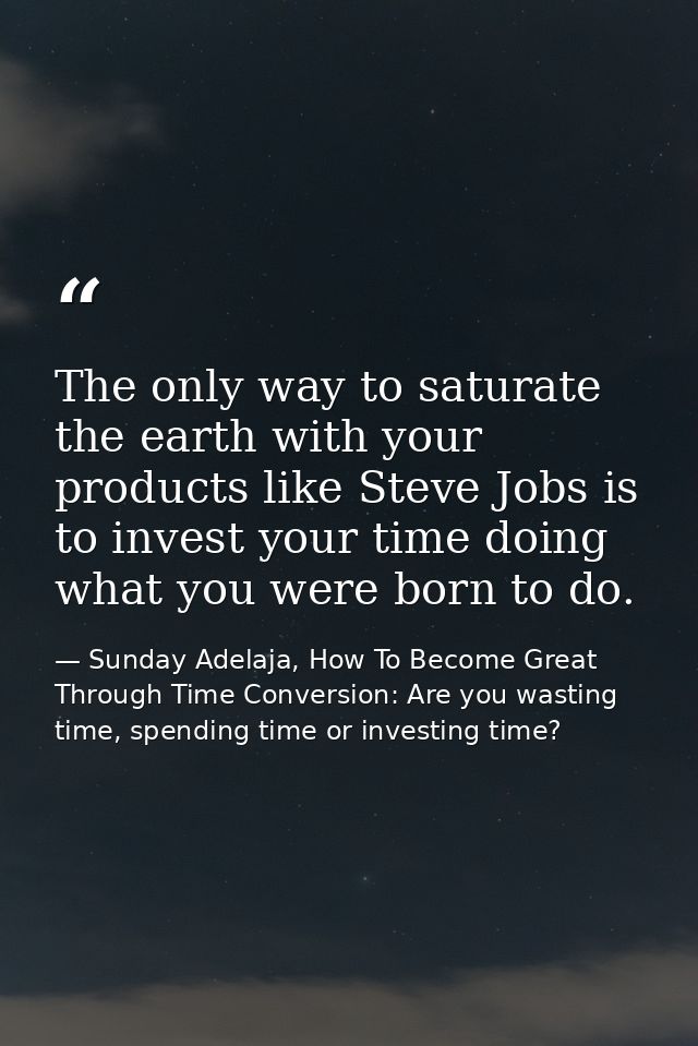 The only way to saturate the earth with your products like Steve Jobs is to invest your time doing what you were born to — Sunday Adelaja, How To Become Great Through Time Conversion: Are you wasting time, spending time or investing time?