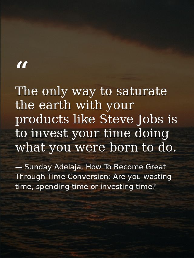 The only way to saturate the earth with your products like Steve Jobs is to invest your time doing what you were born to — Sunday Adelaja, How To Become Great Through Time Conversion: Are you wasting time, spending time or investing time?