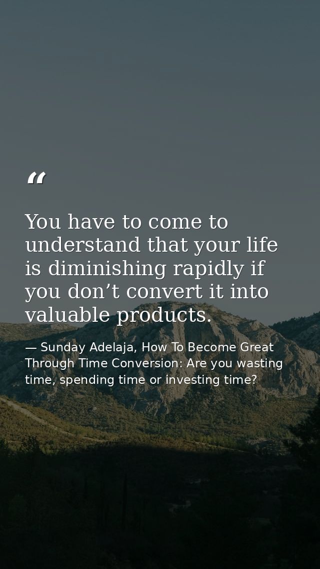 You have to come to understand that your life is diminishing rapidly if you don’t convert it into valuable products. — Sunday Adelaja, How To Become Great Through Time Conversion: Are you wasting time, spending time or investing time?