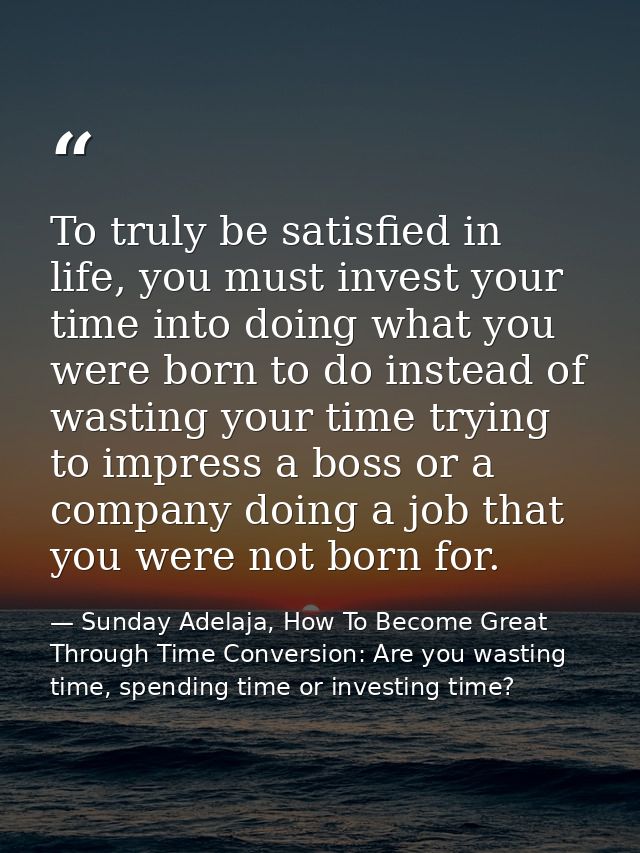 To truly be satisfied in life, you must invest your time into doing what you were born to do instead of wasting your tim — Sunday Adelaja, How To Become Great Through Time Conversion: Are you wasting time, spending time or investing time?