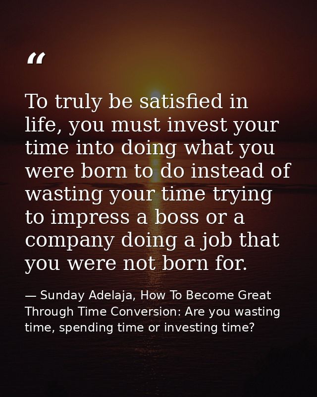 To truly be satisfied in life, you must invest your time into doing what you were born to do instead of wasting your tim — Sunday Adelaja, How To Become Great Through Time Conversion: Are you wasting time, spending time or investing time?