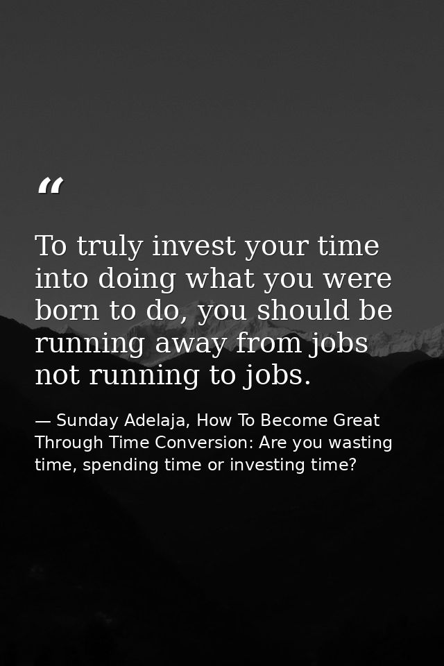 To truly invest your time into doing what you were born to do, you should be running away from jobs not running to jobs. — Sunday Adelaja, How To Become Great Through Time Conversion: Are you wasting time, spending time or investing time?