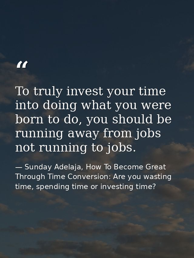 To truly invest your time into doing what you were born to do, you should be running away from jobs not running to jobs. — Sunday Adelaja, How To Become Great Through Time Conversion: Are you wasting time, spending time or investing time?
