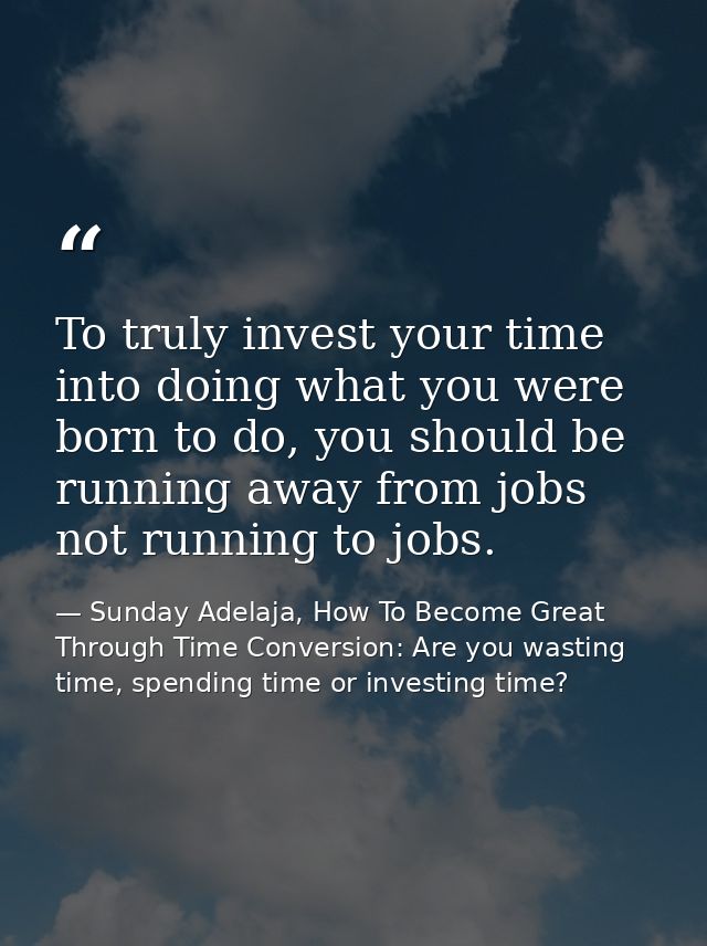 To truly invest your time into doing what you were born to do, you should be running away from jobs not running to jobs. — Sunday Adelaja, How To Become Great Through Time Conversion: Are you wasting time, spending time or investing time?