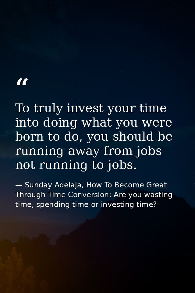 To truly invest your time into doing what you were born to do, you should be running away from jobs not running to jobs. — Sunday Adelaja, How To Become Great Through Time Conversion: Are you wasting time, spending time or investing time?
