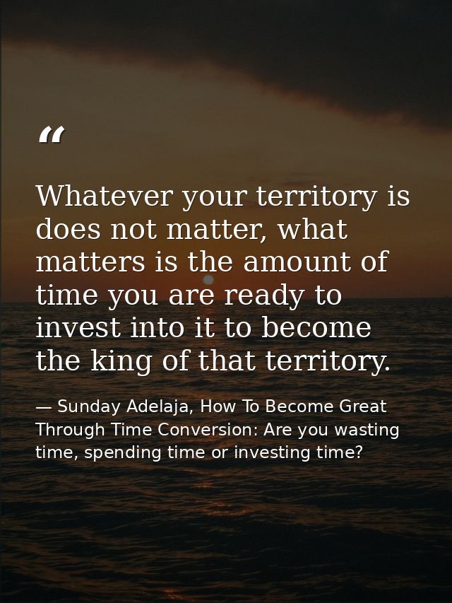 Whatever your territory is does not matter, what matters is the amount of time you are ready to invest into it to become — Sunday Adelaja, How To Become Great Through Time Conversion: Are you wasting time, spending time or investing time?