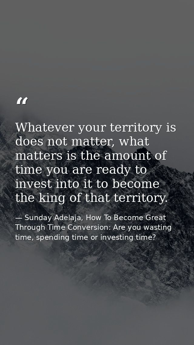 Whatever your territory is does not matter, what matters is the amount of time you are ready to invest into it to become — Sunday Adelaja, How To Become Great Through Time Conversion: Are you wasting time, spending time or investing time?