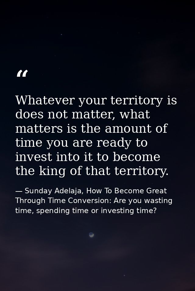 Whatever your territory is does not matter, what matters is the amount of time you are ready to invest into it to become — Sunday Adelaja, How To Become Great Through Time Conversion: Are you wasting time, spending time or investing time?