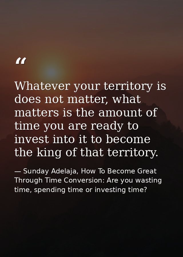 Whatever your territory is does not matter, what matters is the amount of time you are ready to invest into it to become — Sunday Adelaja, How To Become Great Through Time Conversion: Are you wasting time, spending time or investing time?