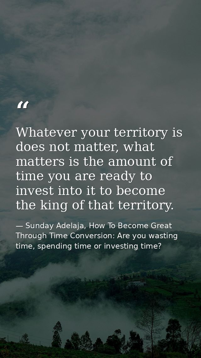 Whatever your territory is does not matter, what matters is the amount of time you are ready to invest into it to become — Sunday Adelaja, How To Become Great Through Time Conversion: Are you wasting time, spending time or investing time?