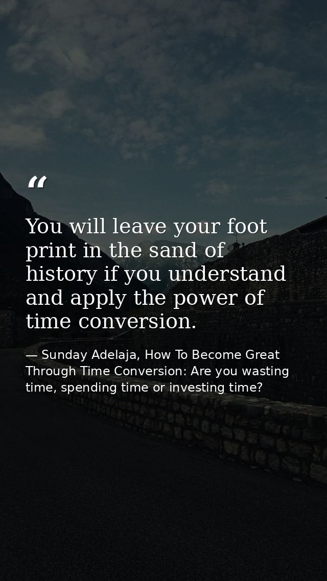 You will leave your foot print in the sand of history if you understand and apply the power of time conversion. — Sunday Adelaja, How To Become Great Through Time Conversion: Are you wasting time, spending time or investing time?