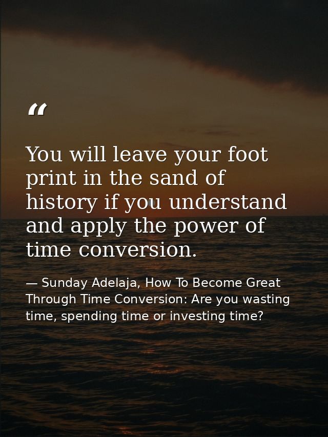 You will leave your foot print in the sand of history if you understand and apply the power of time conversion. — Sunday Adelaja, How To Become Great Through Time Conversion: Are you wasting time, spending time or investing time?