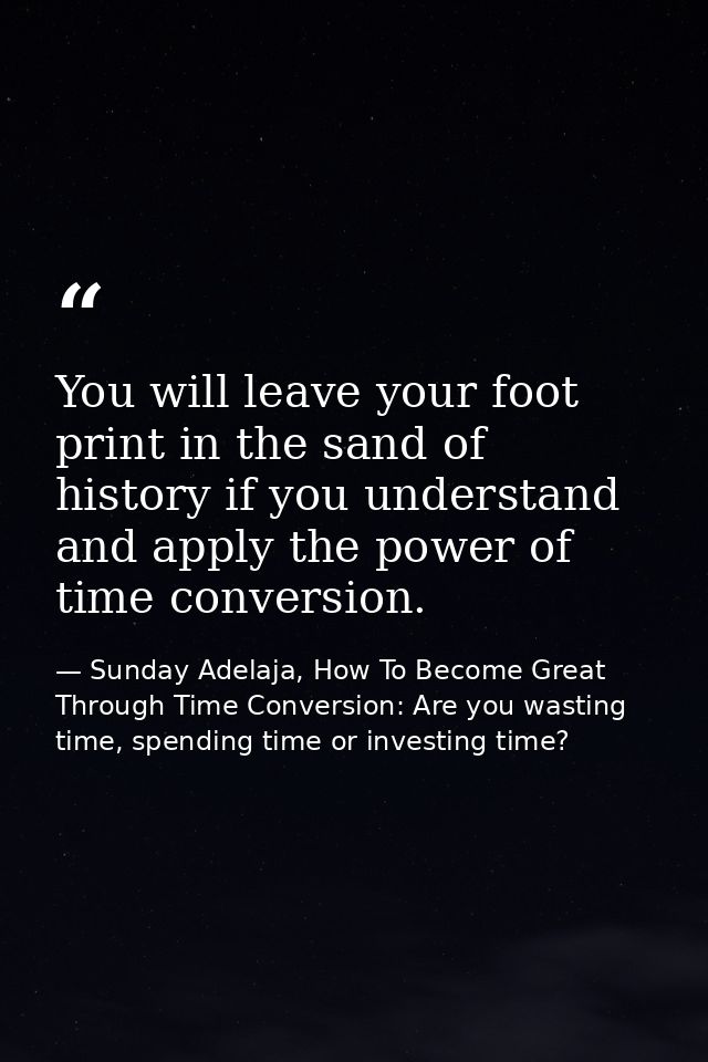You will leave your foot print in the sand of history if you understand and apply the power of time conversion. — Sunday Adelaja, How To Become Great Through Time Conversion: Are you wasting time, spending time or investing time?