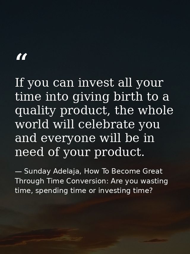 If you can invest all your time into giving birth to a quality product, the whole world will celebrate you and everyone  — Sunday Adelaja, How To Become Great Through Time Conversion: Are you wasting time, spending time or investing time?