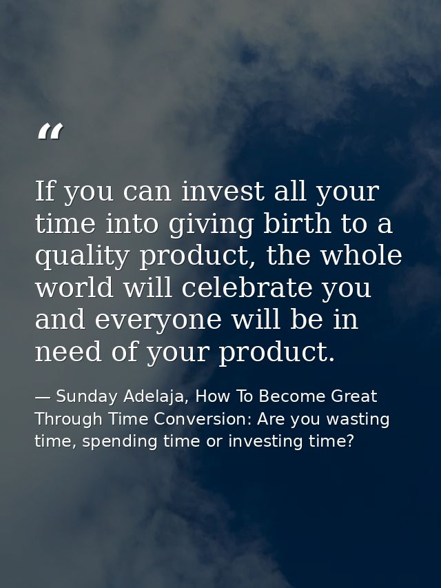 If you can invest all your time into giving birth to a quality product, the whole world will celebrate you and everyone  — Sunday Adelaja, How To Become Great Through Time Conversion: Are you wasting time, spending time or investing time?