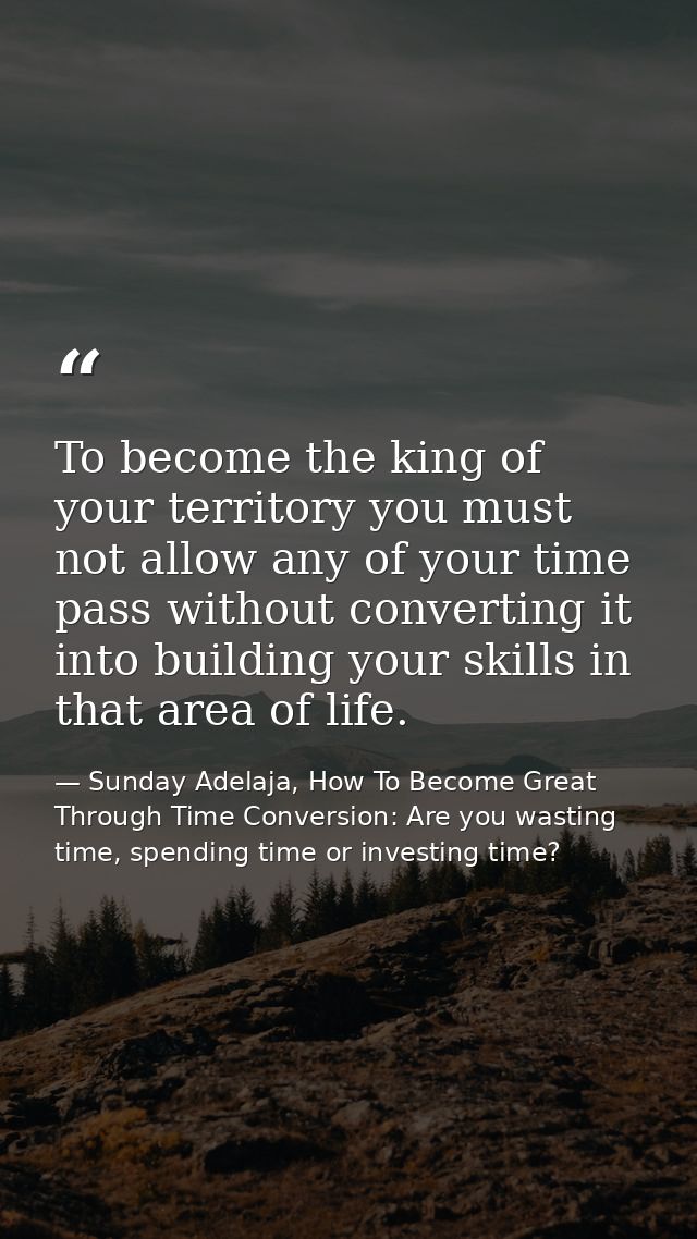 To become the king of your territory you must not allow any of your time pass without converting it into building your s — Sunday Adelaja, How To Become Great Through Time Conversion: Are you wasting time, spending time or investing time?