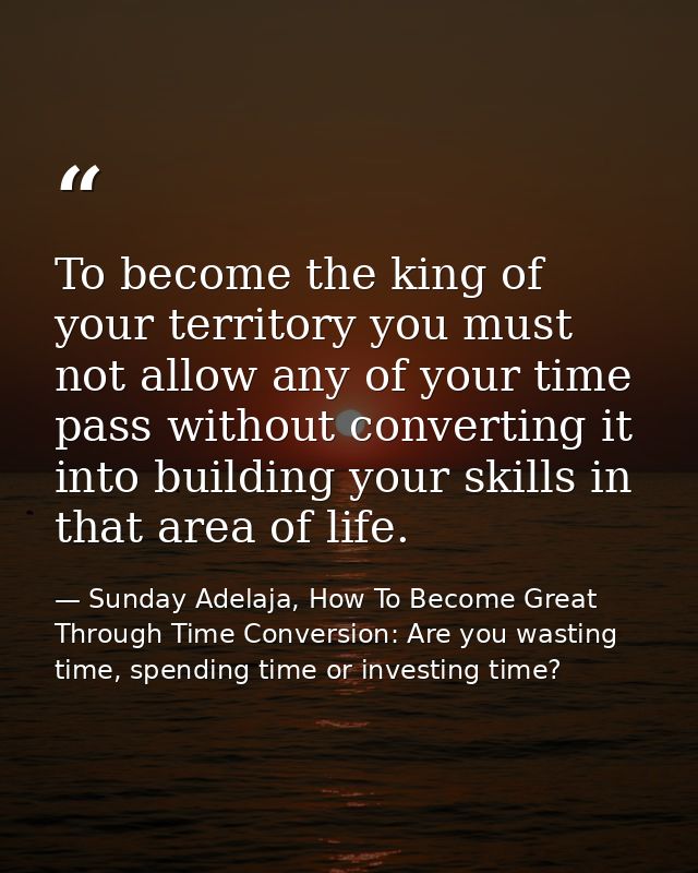 To become the king of your territory you must not allow any of your time pass without converting it into building your s — Sunday Adelaja, How To Become Great Through Time Conversion: Are you wasting time, spending time or investing time?