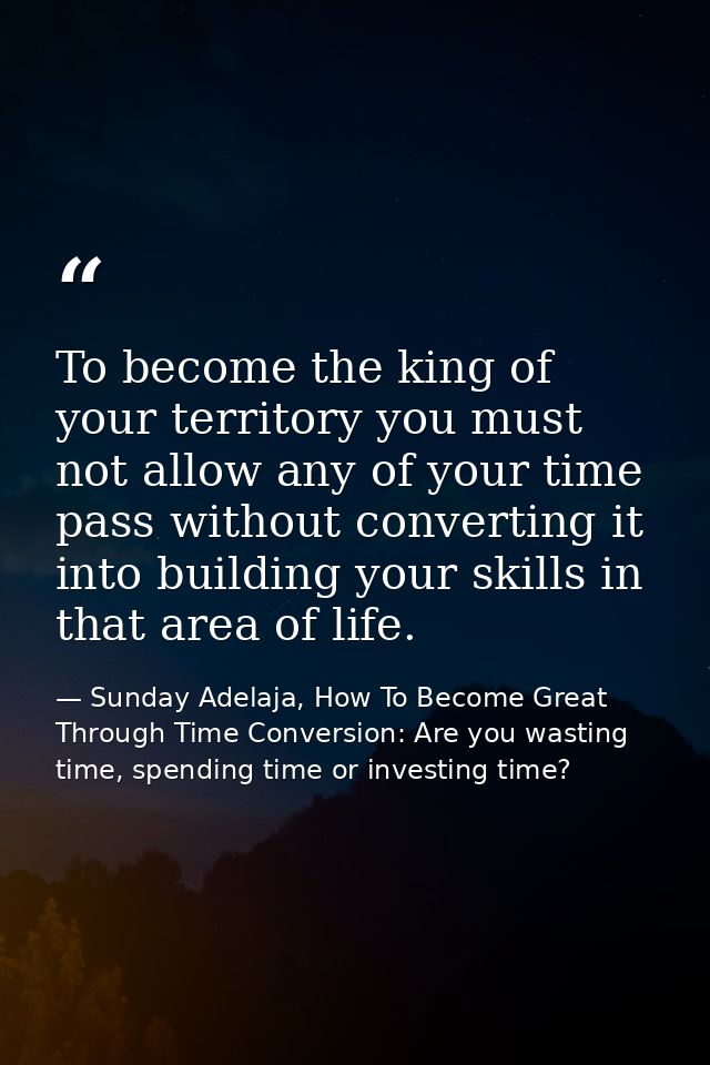 To become the king of your territory you must not allow any of your time pass without converting it into building your s — Sunday Adelaja, How To Become Great Through Time Conversion: Are you wasting time, spending time or investing time?