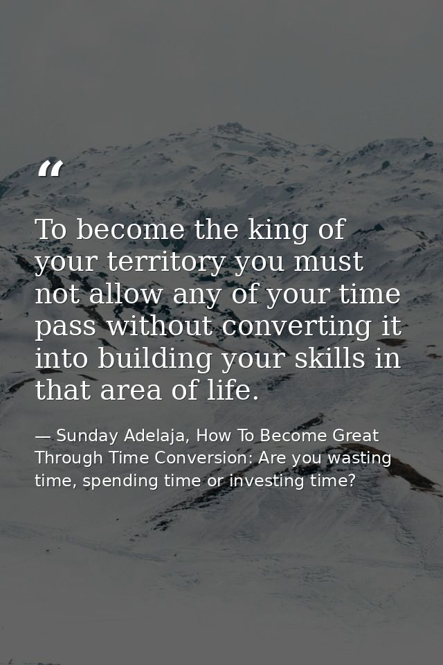 To become the king of your territory you must not allow any of your time pass without converting it into building your s — Sunday Adelaja, How To Become Great Through Time Conversion: Are you wasting time, spending time or investing time?