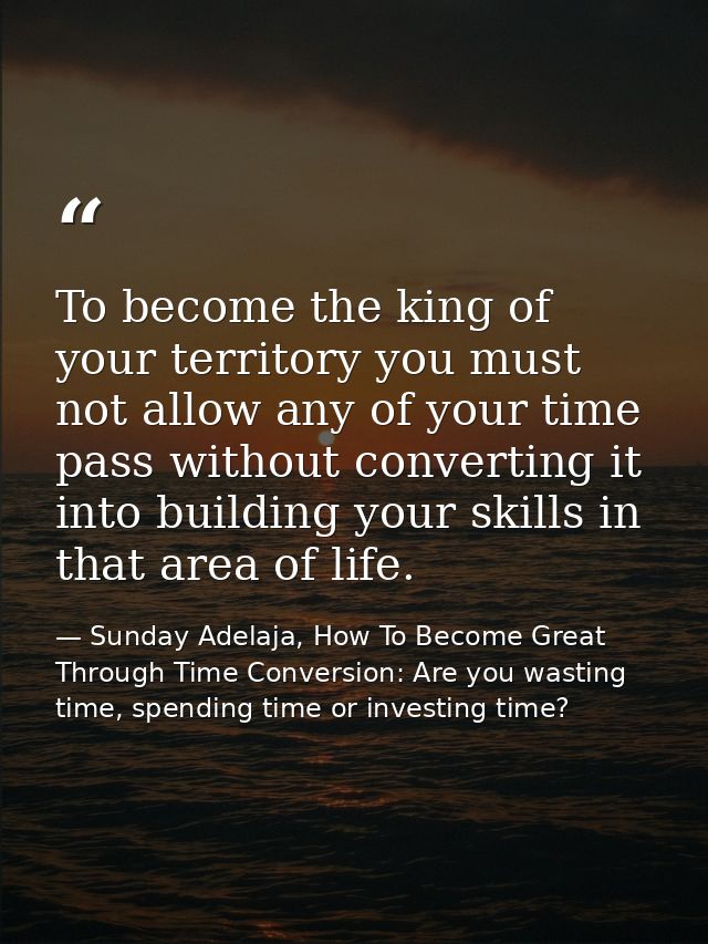 To become the king of your territory you must not allow any of your time pass without converting it into building your s — Sunday Adelaja, How To Become Great Through Time Conversion: Are you wasting time, spending time or investing time?