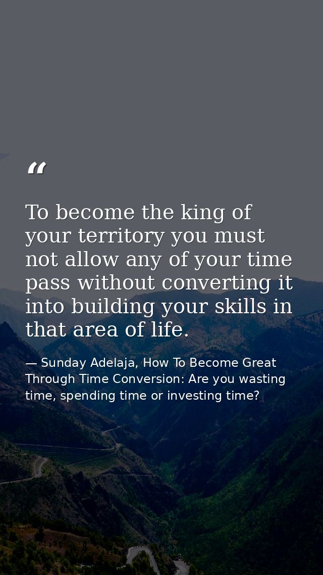 To become the king of your territory you must not allow any of your time pass without converting it into building your s — Sunday Adelaja, How To Become Great Through Time Conversion: Are you wasting time, spending time or investing time?