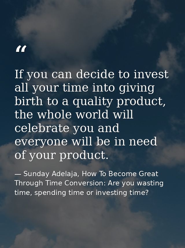 If you can decide to invest all your time into giving birth to a quality product, the whole world will celebrate you and — Sunday Adelaja, How To Become Great Through Time Conversion: Are you wasting time, spending time or investing time?