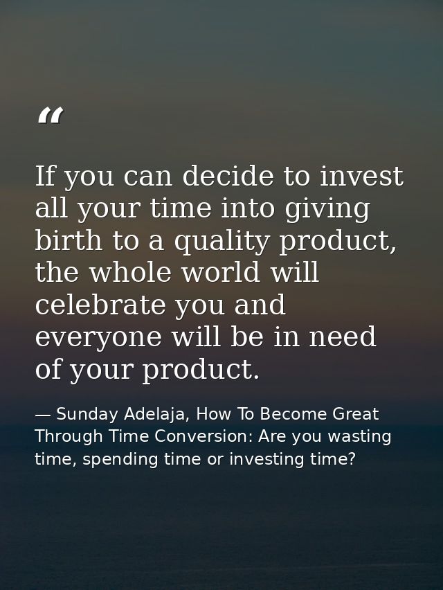 If you can decide to invest all your time into giving birth to a quality product, the whole world will celebrate you and — Sunday Adelaja, How To Become Great Through Time Conversion: Are you wasting time, spending time or investing time?