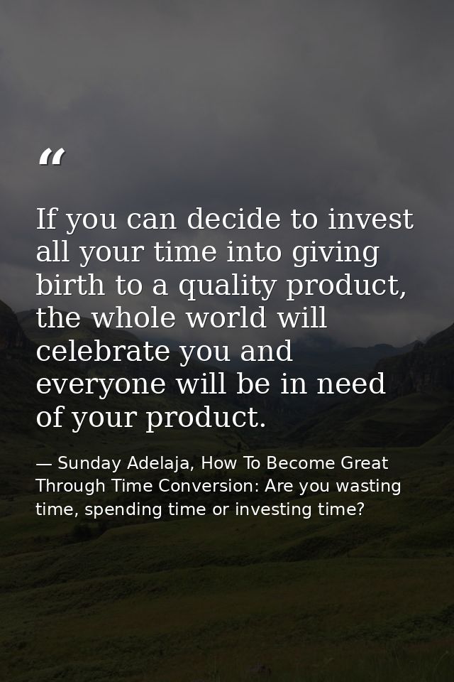 If you can decide to invest all your time into giving birth to a quality product, the whole world will celebrate you and — Sunday Adelaja, How To Become Great Through Time Conversion: Are you wasting time, spending time or investing time?