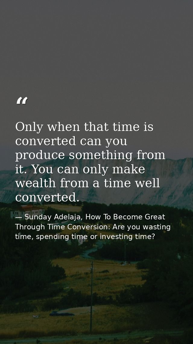 Only when that time is converted can you produce something from it. You can only make wealth from a time well converted. — Sunday Adelaja, How To Become Great Through Time Conversion: Are you wasting time, spending time or investing time?