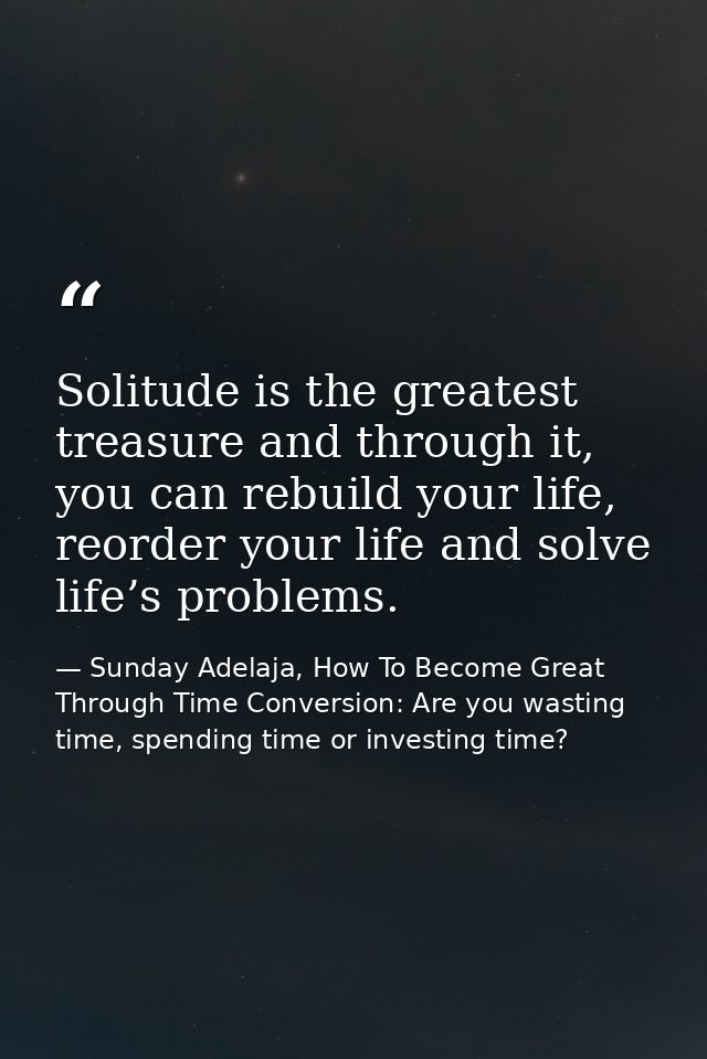 Solitude is the greatest treasure and through it, you can rebuild your life, reorder your life and solve life’s problems — Sunday Adelaja, How To Become Great Through Time Conversion: Are you wasting time, spending time or investing time?