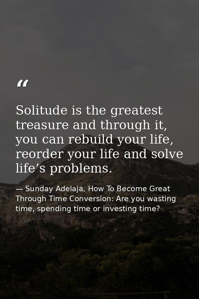 Solitude is the greatest treasure and through it, you can rebuild your life, reorder your life and solve life’s problems — Sunday Adelaja, How To Become Great Through Time Conversion: Are you wasting time, spending time or investing time?