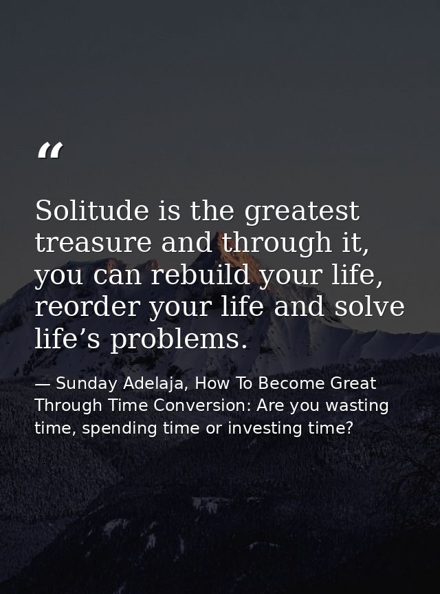 Solitude is the greatest treasure and through it, you can rebuild your life, reorder your life and solve life’s problems — Sunday Adelaja, How To Become Great Through Time Conversion: Are you wasting time, spending time or investing time?