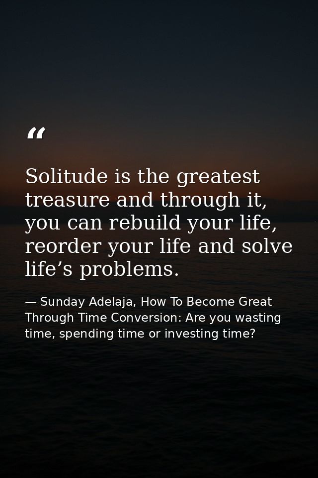 Solitude is the greatest treasure and through it, you can rebuild your life, reorder your life and solve life’s problems — Sunday Adelaja, How To Become Great Through Time Conversion: Are you wasting time, spending time or investing time?