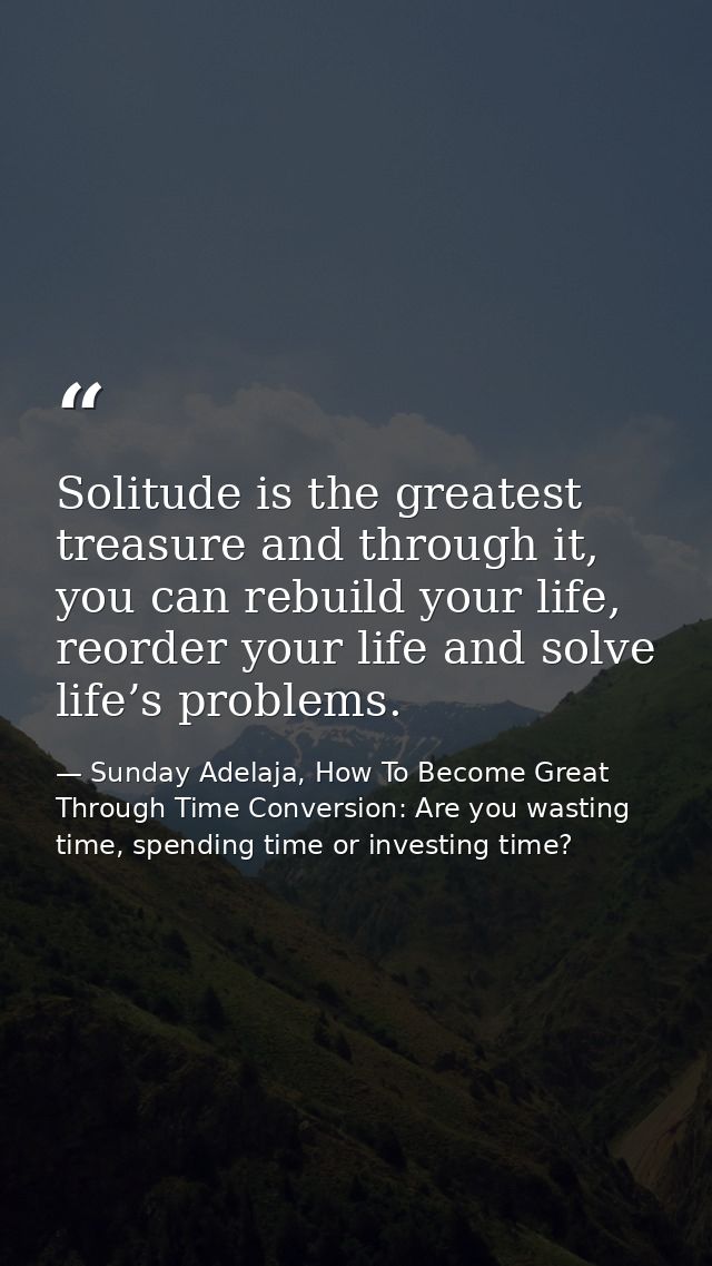 Solitude is the greatest treasure and through it, you can rebuild your life, reorder your life and solve life’s problems — Sunday Adelaja, How To Become Great Through Time Conversion: Are you wasting time, spending time or investing time?