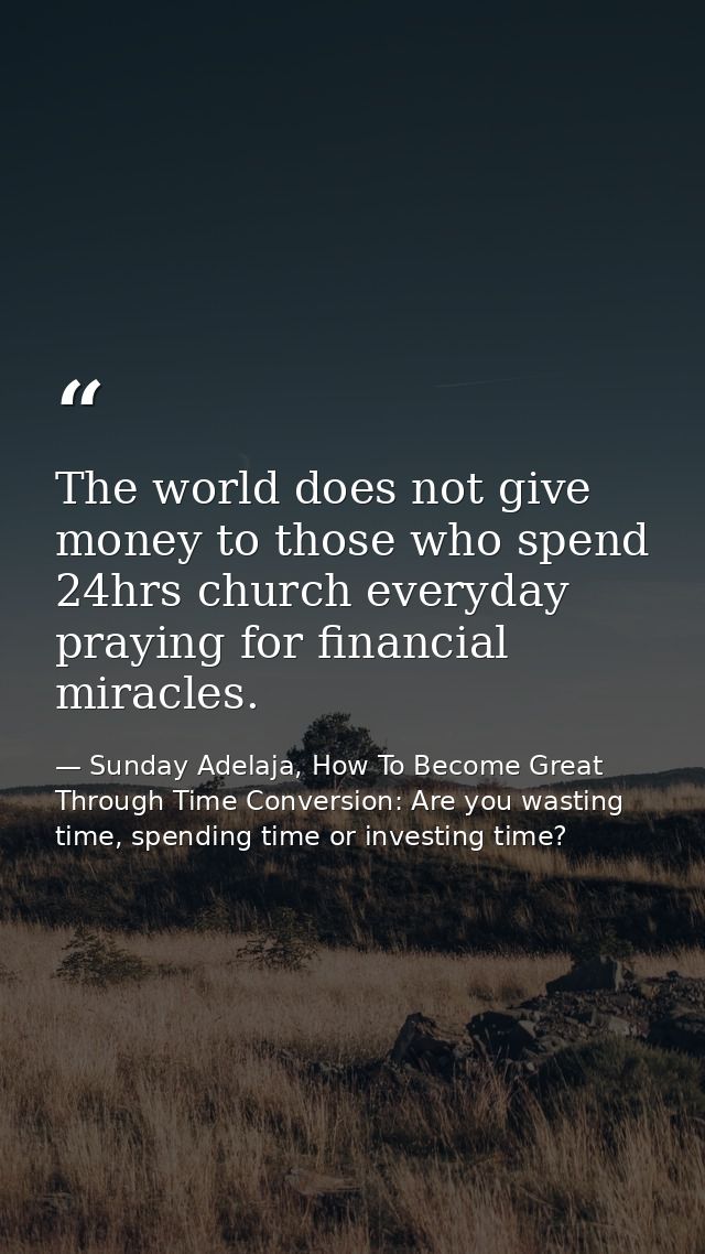 The world does not give money to those who spend 24hrs church everyday praying for financial miracles. — Sunday Adelaja, How To Become Great Through Time Conversion: Are you wasting time, spending time or investing time?