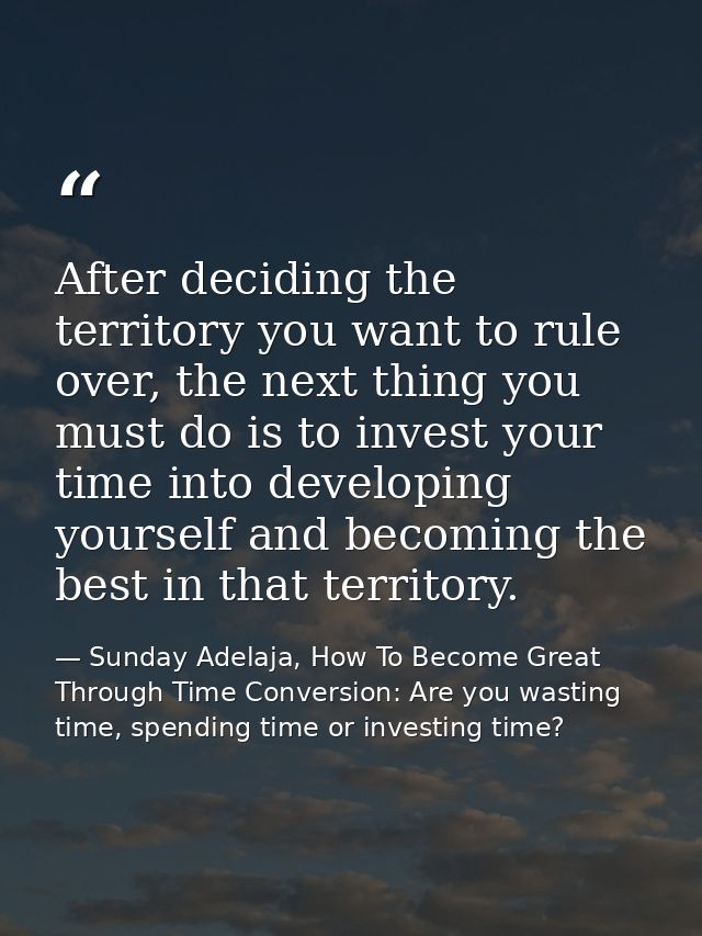 After deciding the territory you want to rule over, the next thing you must do is to invest your time into developing yo — Sunday Adelaja, How To Become Great Through Time Conversion: Are you wasting time, spending time or investing time?