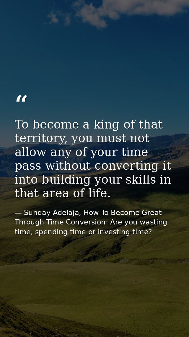 To become a king of that territory, you must not allow any of your time pass without converting it into building your sk — Sunday Adelaja, How To Become Great Through Time Conversion: Are you wasting time, spending time or investing time?