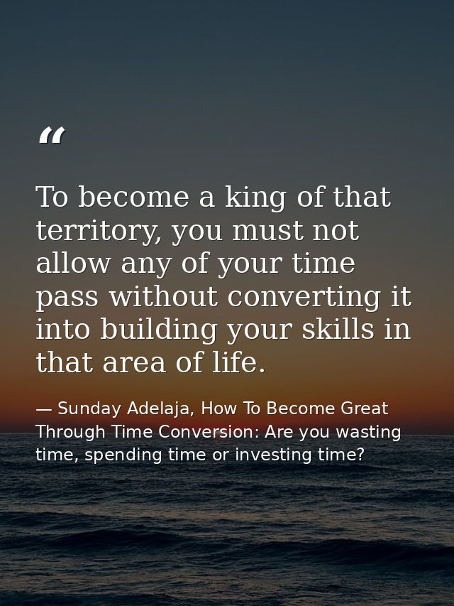 To become a king of that territory, you must not allow any of your time pass without converting it into building your sk — Sunday Adelaja, How To Become Great Through Time Conversion: Are you wasting time, spending time or investing time?