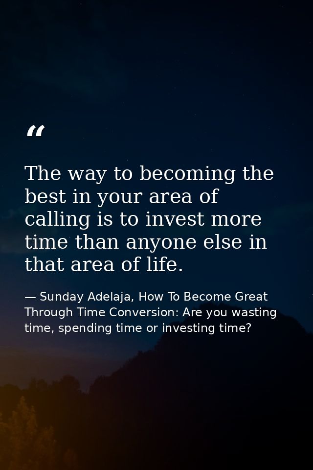 The way to becoming the best in your area of calling is to invest more time than anyone else in that area of life. — Sunday Adelaja, How To Become Great Through Time Conversion: Are you wasting time, spending time or investing time?