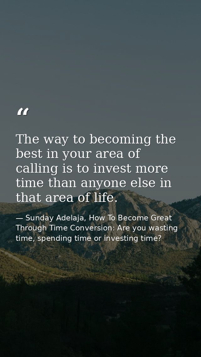 The way to becoming the best in your area of calling is to invest more time than anyone else in that area of life. — Sunday Adelaja, How To Become Great Through Time Conversion: Are you wasting time, spending time or investing time?