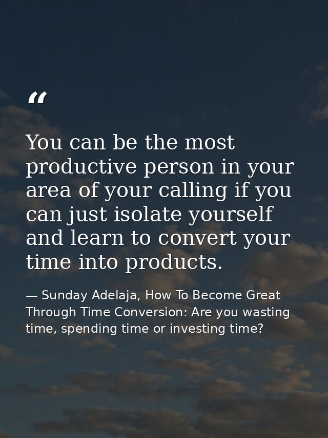 You can be the most productive person in your area of your calling if you can just isolate yourself and learn to convert — Sunday Adelaja, How To Become Great Through Time Conversion: Are you wasting time, spending time or investing time?