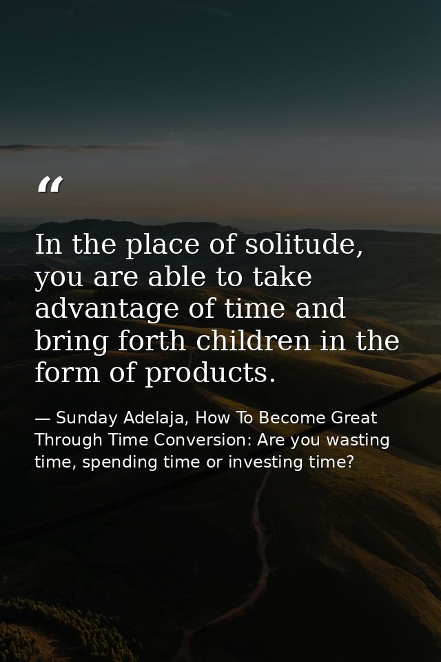 In the place of solitude, you are able to take advantage of time and bring forth children in the form of products. — Sunday Adelaja, How To Become Great Through Time Conversion: Are you wasting time, spending time or investing time?
