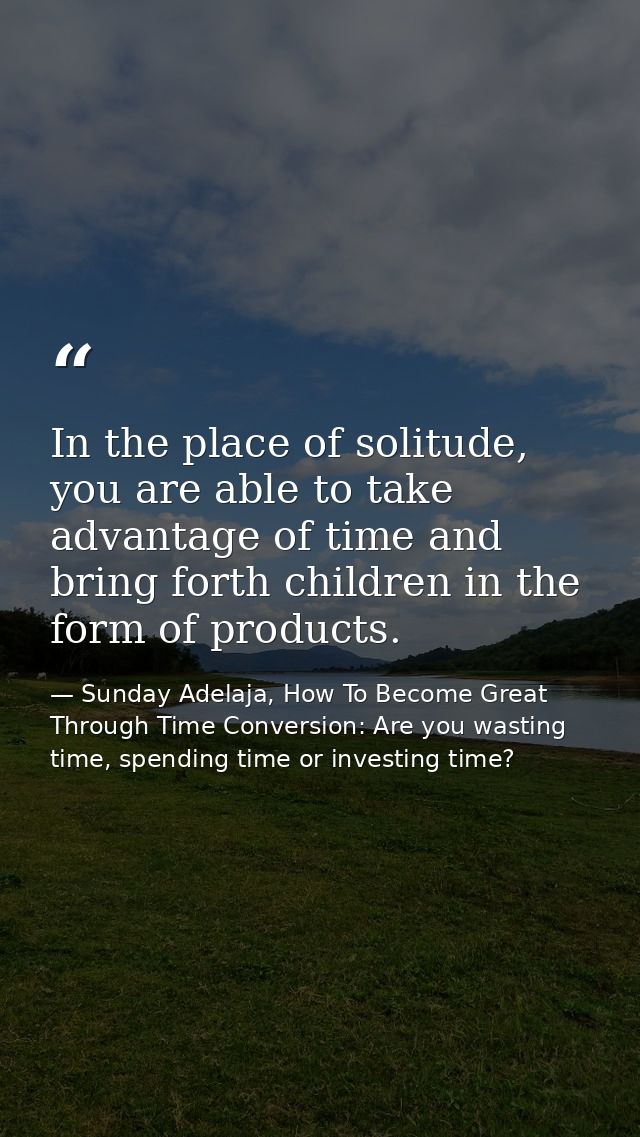 In the place of solitude, you are able to take advantage of time and bring forth children in the form of products. — Sunday Adelaja, How To Become Great Through Time Conversion: Are you wasting time, spending time or investing time?