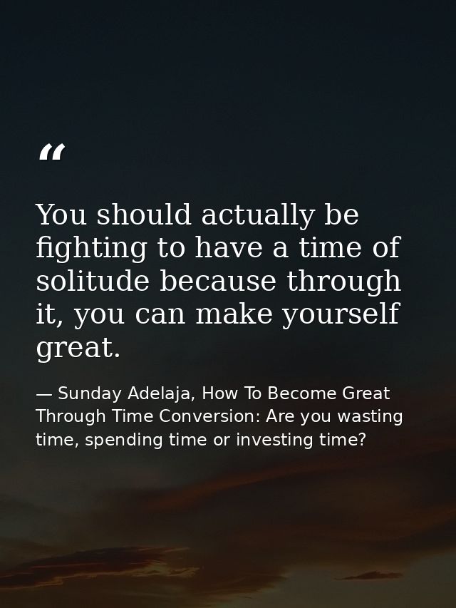 You should actually be fighting to have a time of solitude because through it, you can make yourself great. — Sunday Adelaja, How To Become Great Through Time Conversion: Are you wasting time, spending time or investing time?