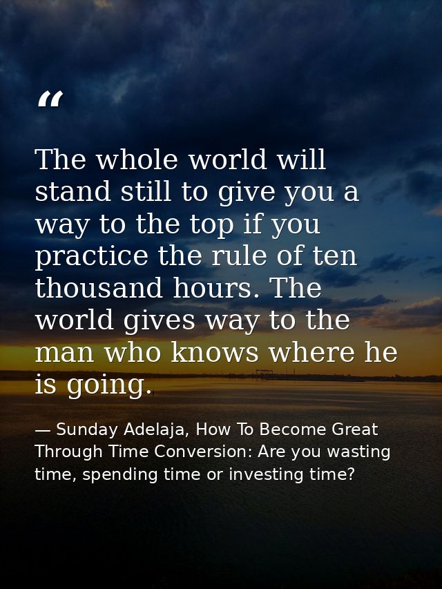 The whole world will stand still to give you a way to the top if you practice the rule of ten thousand hours. The world  — Sunday Adelaja, How To Become Great Through Time Conversion: Are you wasting time, spending time or investing time?