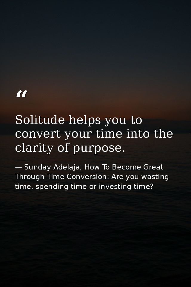 Solitude helps you to convert your time into the clarity of purpose. — Sunday Adelaja, How To Become Great Through Time Conversion: Are you wasting time, spending time or investing time?