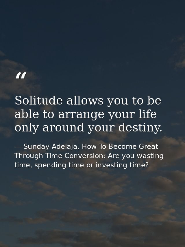 Solitude allows you to be able to arrange your life only around your destiny. — Sunday Adelaja, How To Become Great Through Time Conversion: Are you wasting time, spending time or investing time?