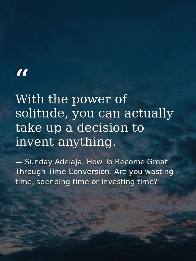 With the power of solitude, you can actually take up a decision to invent anything. — Sunday Adelaja, How To Become Great Through Time Conversion: Are you wasting time, spending time or investing time?
