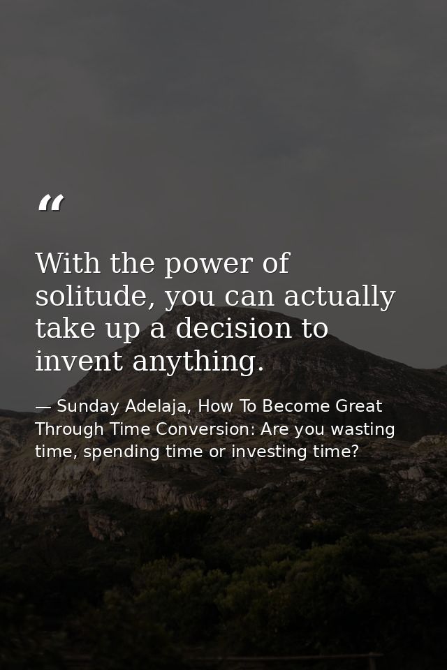 With the power of solitude, you can actually take up a decision to invent anything. — Sunday Adelaja, How To Become Great Through Time Conversion: Are you wasting time, spending time or investing time?